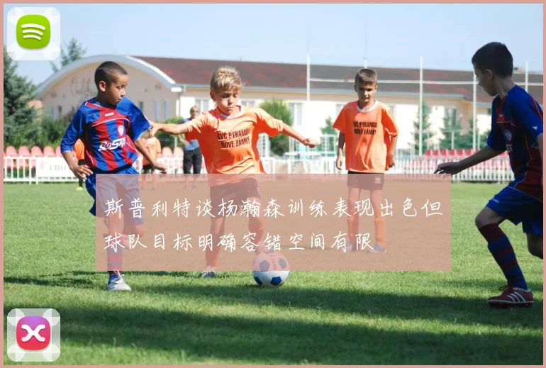 斯普利特谈杨瀚森训练表现出色但球队目标明确容错空间有限