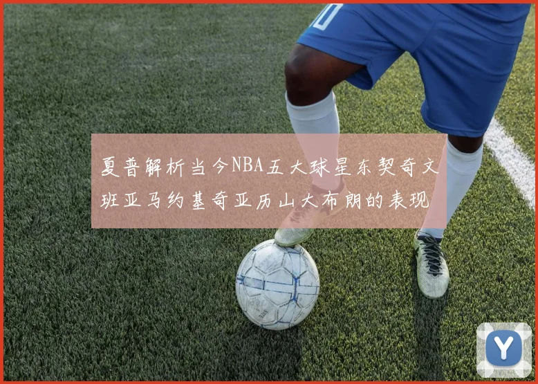 夏普解析当今NBA五大球星东契奇文班亚马约基奇亚历山大布朗的表现与未来潜力