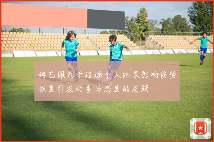 姆巴佩急于追逐个人纪录影响伤势恢复引发对皇马态度的质疑
