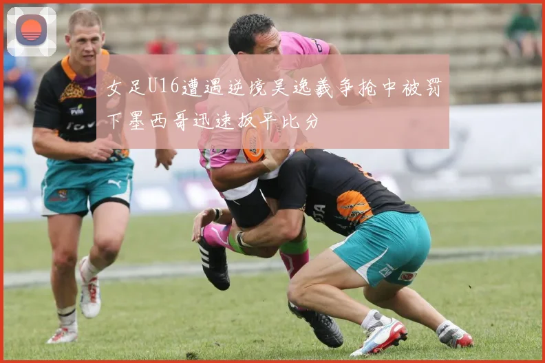 女足U16遭遇逆境吴逸羲争抢中被罚下墨西哥迅速扳平比分