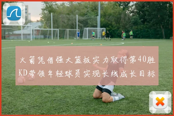 火箭凭借强大篮板实力取得第40胜KD带领年轻球员实现长线成长目标