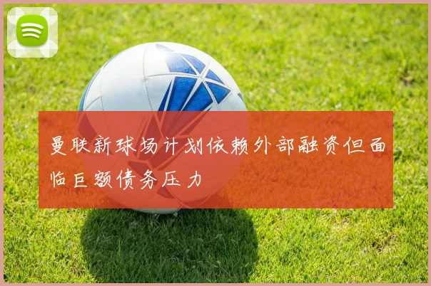 曼联新球场计划依赖外部融资但面临巨额债务压力