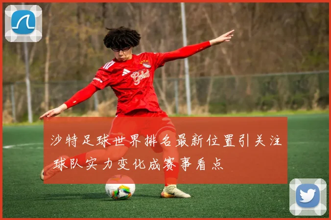 沙特足球世界排名最新位置引关注 球队实力变化成赛事看点